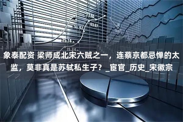 象泰配资 梁师成北宋六贼之一，连蔡京都忌惮的太监，莫非真是苏轼私生子？_宦官_历史_宋徽宗