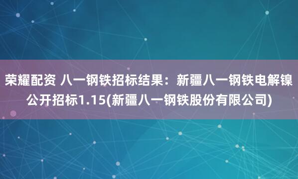 荣耀配资 八一钢铁招标结果：新疆八一钢铁电解镍公开招标1.15(新疆八一钢铁股份有限公司)