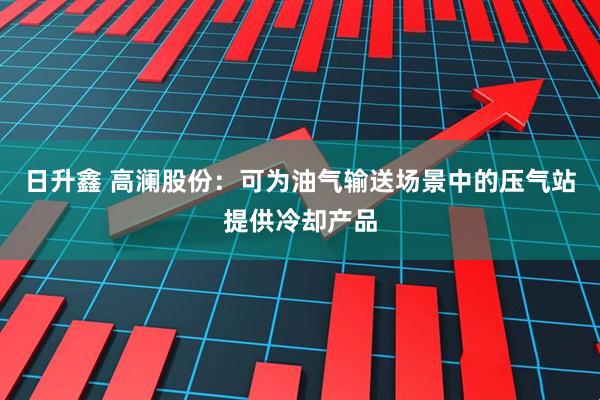日升鑫 高澜股份：可为油气输送场景中的压气站提供冷却产品