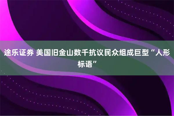 途乐证券 美国旧金山数千抗议民众组成巨型“人形标语”