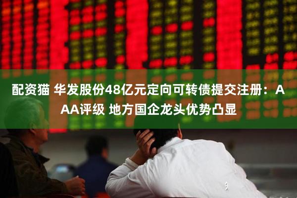 配资猫 华发股份48亿元定向可转债提交注册：AAA评级 地方国企龙头优势凸显