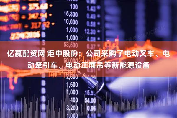 亿赢配资网 炬申股份：公司采购了电动叉车、电动牵引车、电动正面吊等新能源设备