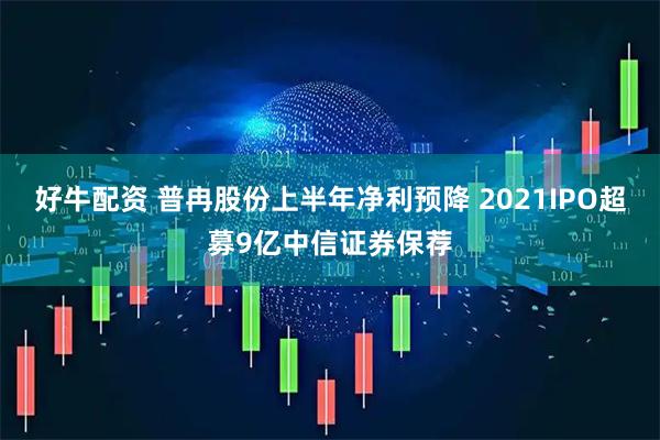 好牛配资 普冉股份上半年净利预降 2021IPO超募9亿中信证券保荐