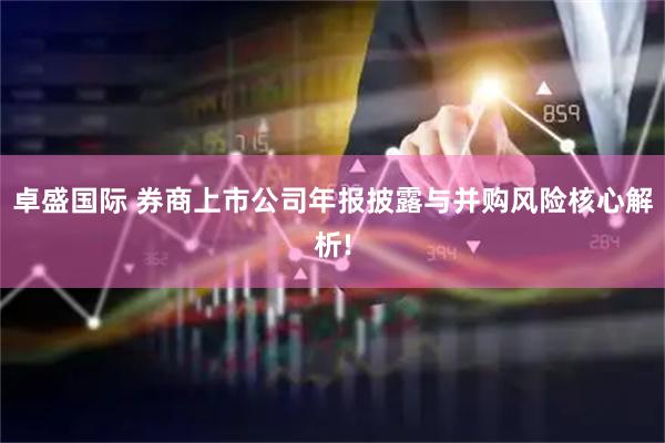 卓盛国际 券商上市公司年报披露与并购风险核心解析!