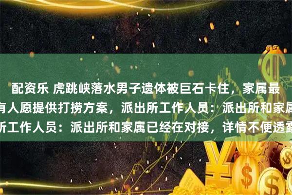 配资乐 虎跳峡落水男子遗体被巨石卡住，家属最终放弃打捞，救援队称有人愿提供打捞方案，派出所工作人员：派出所和家属已经在对接，详情不便透露