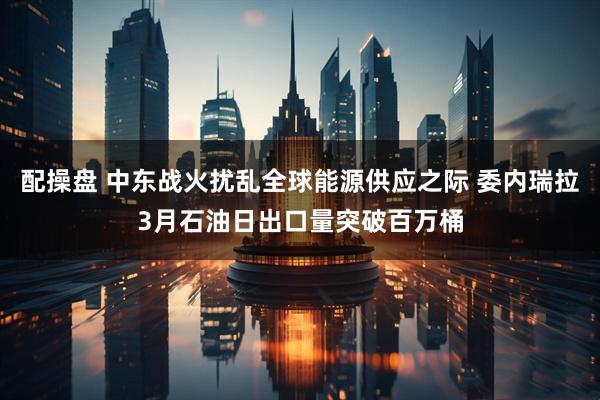 配操盘 中东战火扰乱全球能源供应之际 委内瑞拉3月石油日出口量突破百万桶