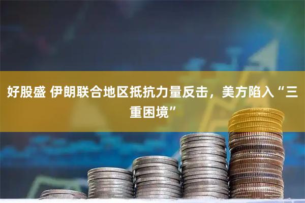 好股盛 伊朗联合地区抵抗力量反击，美方陷入“三重困境”