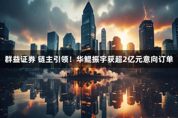 群益证券 链主引领！华鲲振宇获超2亿元意向订单