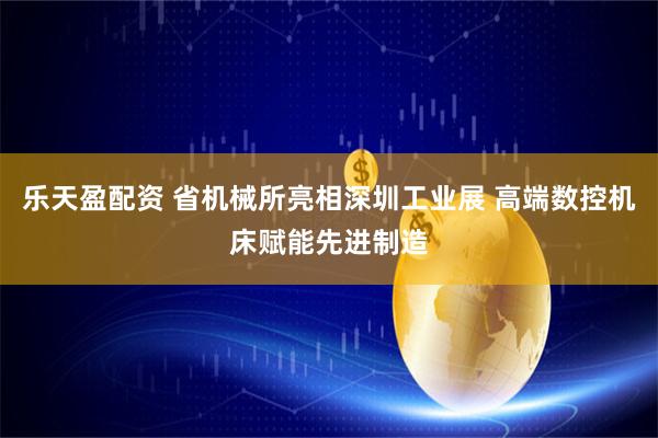 乐天盈配资 省机械所亮相深圳工业展 高端数控机床赋能先进制造