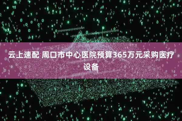 云上速配 周口市中心医院预算365万元采购医疗设备