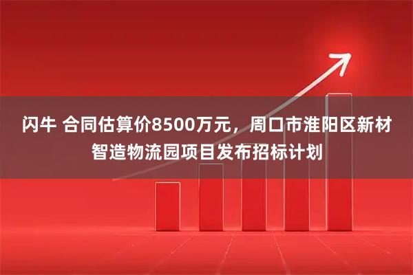 闪牛 合同估算价8500万元，周口市淮阳区新材智造物流园项目发布招标计划