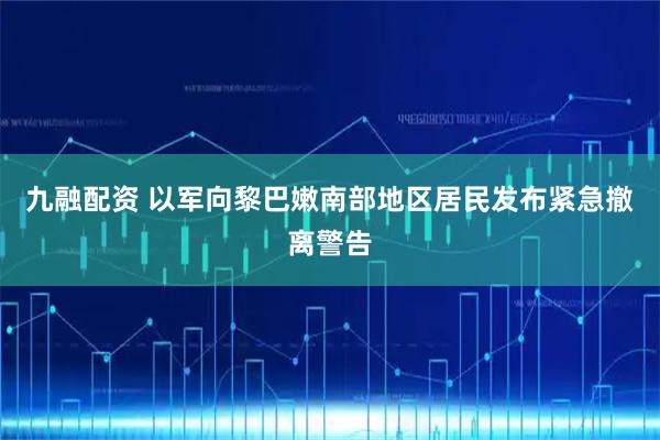 九融配资 以军向黎巴嫩南部地区居民发布紧急撤离警告