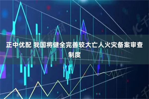 正中优配 我国将健全完善较大亡人火灾备案审查制度