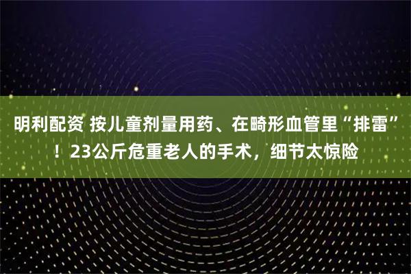 明利配资 按儿童剂量用药、在畸形血管里“排雷”！23公斤危重老人的手术，细节太惊险
