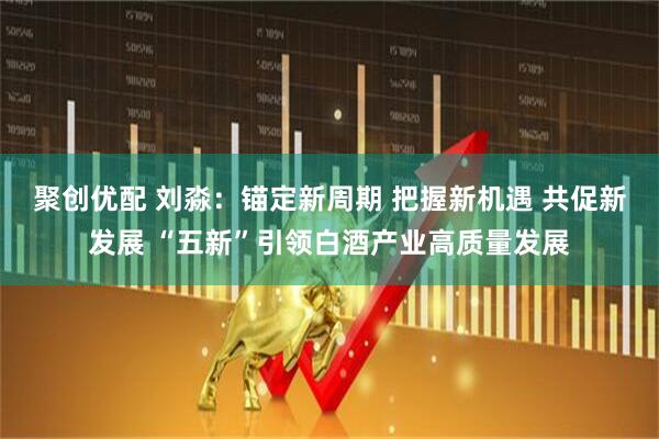 聚创优配 刘淼：锚定新周期 把握新机遇 共促新发展 “五新”引领白酒产业高质量发展