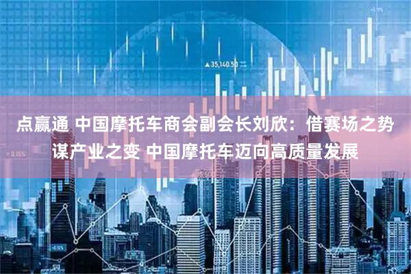 点赢通 中国摩托车商会副会长刘欣：借赛场之势谋产业之变 中国摩托车迈向高质量发展