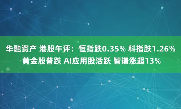 华融资产 港股午评：恒指跌0.35% 科指跌1.26% 黄金股普跌 AI应用股活跃 智谱涨超13%
