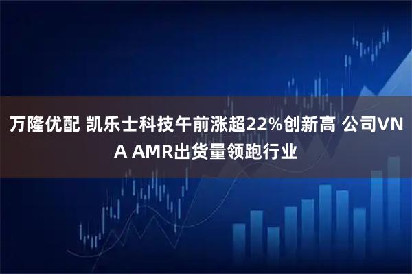 万隆优配 凯乐士科技午前涨超22%创新高 公司VNA AMR出货量领跑行业