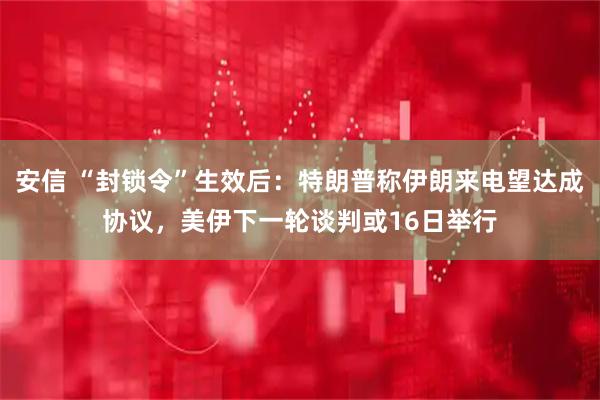 安信 “封锁令”生效后：特朗普称伊朗来电望达成协议，美伊下一轮谈判或16日举行