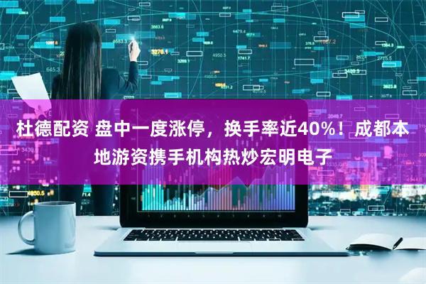 杜德配资 盘中一度涨停，换手率近40%！成都本地游资携手机构热炒宏明电子