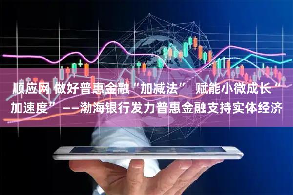 顺应网 做好普惠金融“加减法”  赋能小微成长“加速度” ——渤海银行发力普惠金融支持实体经济